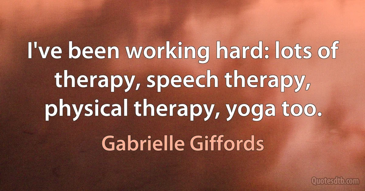 I've been working hard: lots of therapy, speech therapy, physical therapy, yoga too. (Gabrielle Giffords)