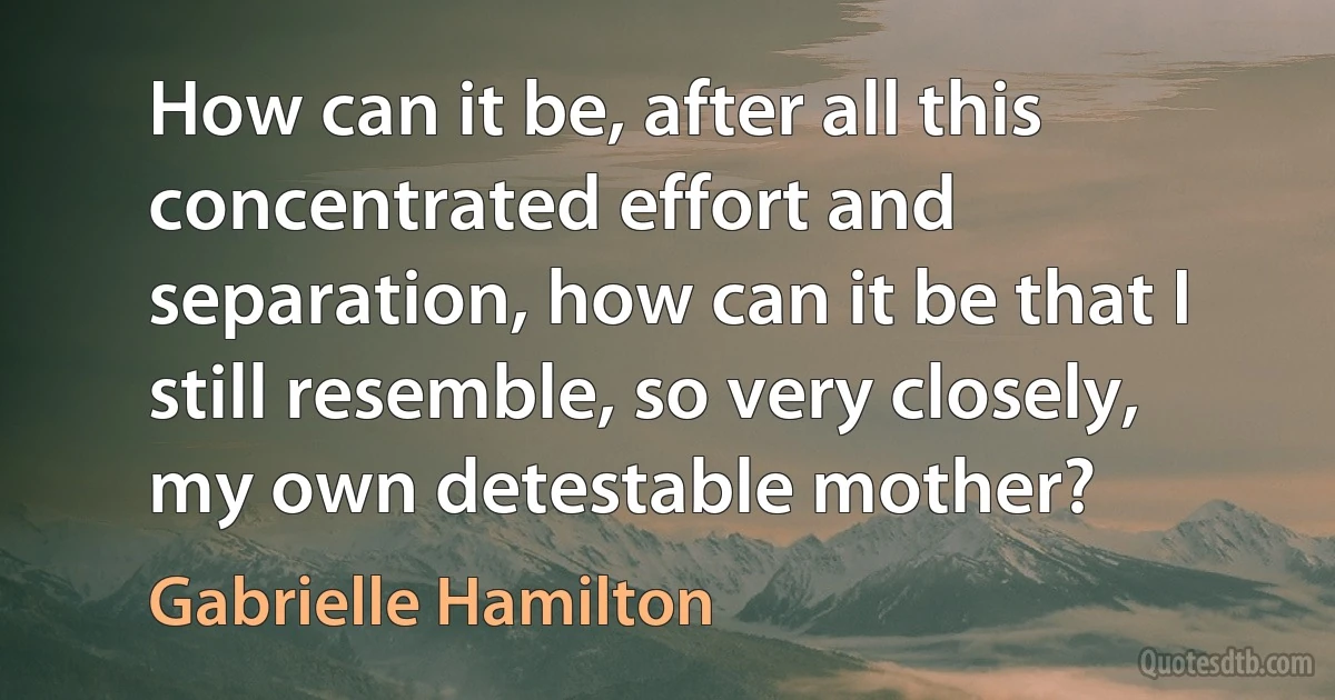 How can it be, after all this concentrated effort and separation, how can it be that I still resemble, so very closely, my own detestable mother? (Gabrielle Hamilton)