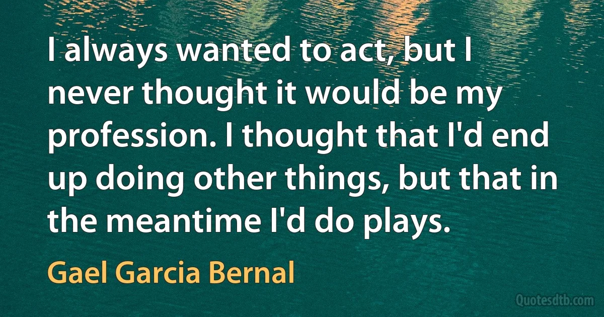 I always wanted to act, but I never thought it would be my profession. I thought that I'd end up doing other things, but that in the meantime I'd do plays. (Gael Garcia Bernal)