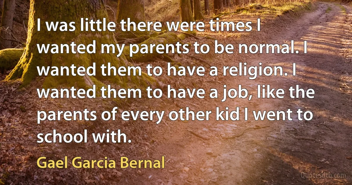 I was little there were times I wanted my parents to be normal. I wanted them to have a religion. I wanted them to have a job, like the parents of every other kid I went to school with. (Gael Garcia Bernal)