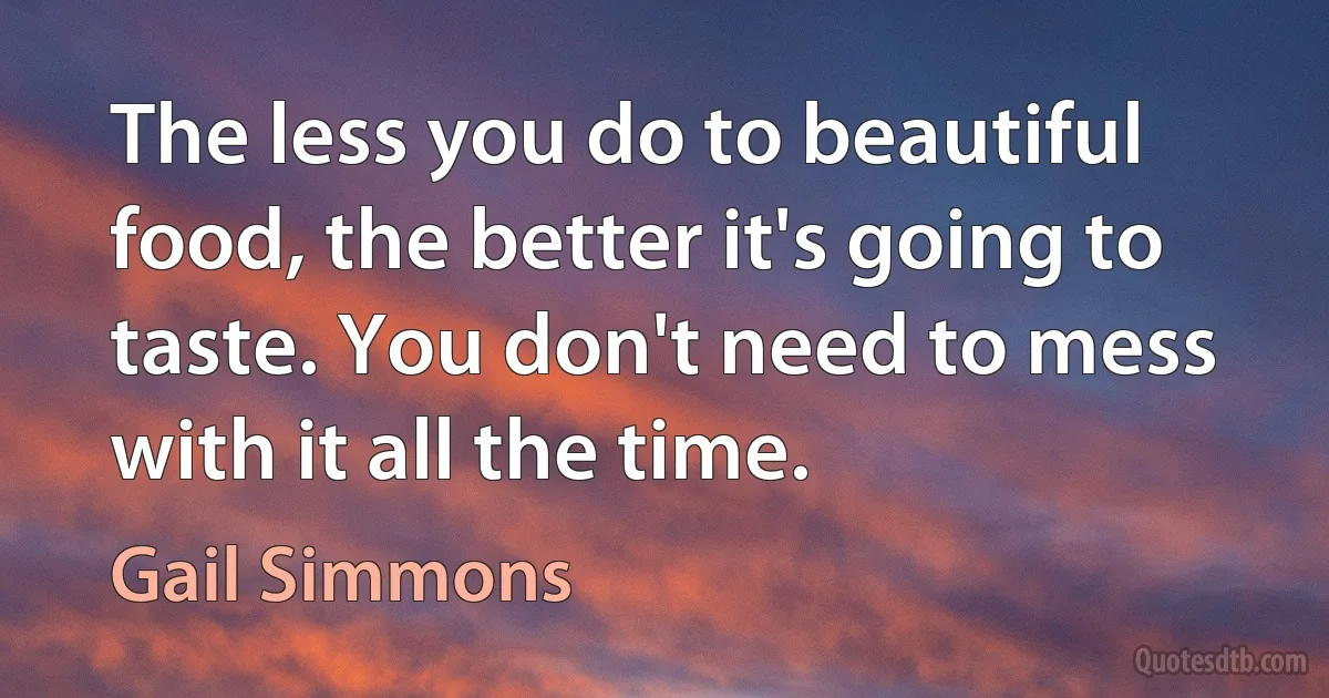 The less you do to beautiful food, the better it's going to taste. You don't need to mess with it all the time. (Gail Simmons)