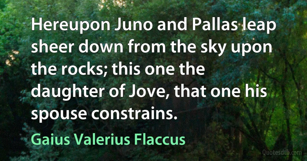 Hereupon Juno and Pallas leap sheer down from the sky upon the rocks; this one the daughter of Jove, that one his spouse constrains. (Gaius Valerius Flaccus)