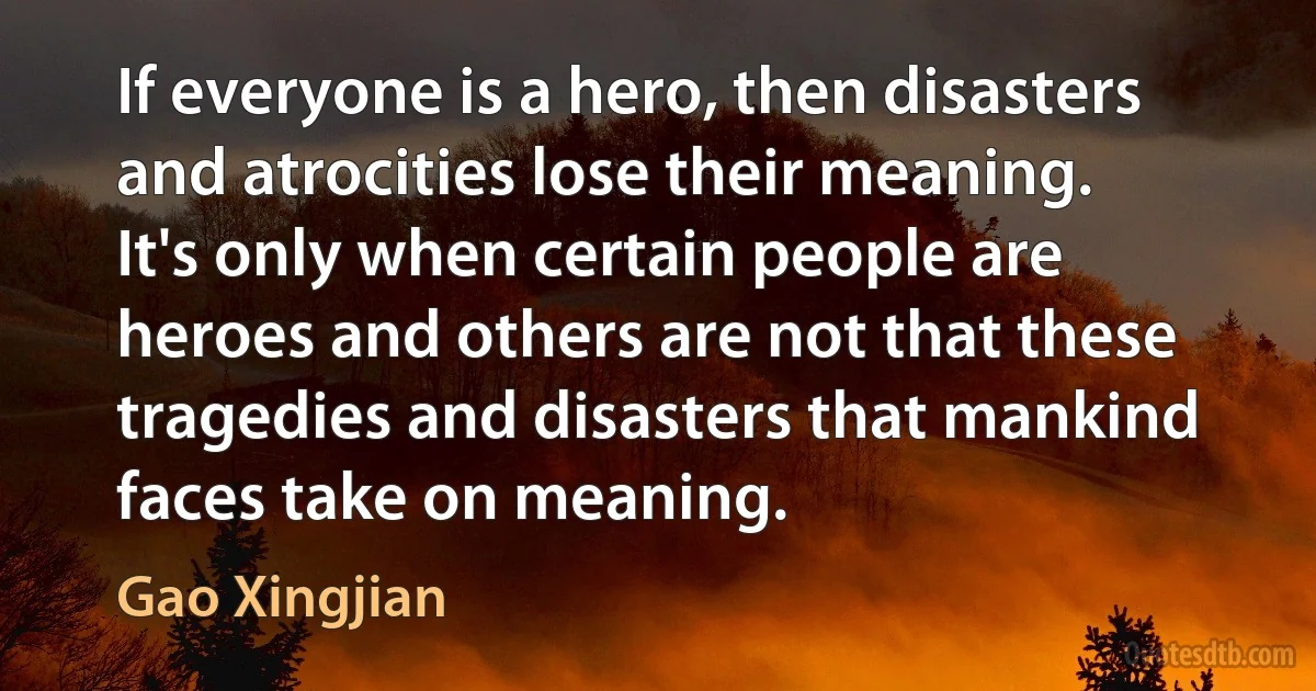 If everyone is a hero, then disasters and atrocities lose their meaning. It's only when certain people are heroes and others are not that these tragedies and disasters that mankind faces take on meaning. (Gao Xingjian)