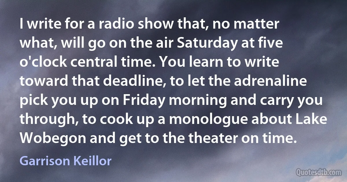 I write for a radio show that, no matter what, will go on the air Saturday at five o'clock central time. You learn to write toward that deadline, to let the adrenaline pick you up on Friday morning and carry you through, to cook up a monologue about Lake Wobegon and get to the theater on time. (Garrison Keillor)