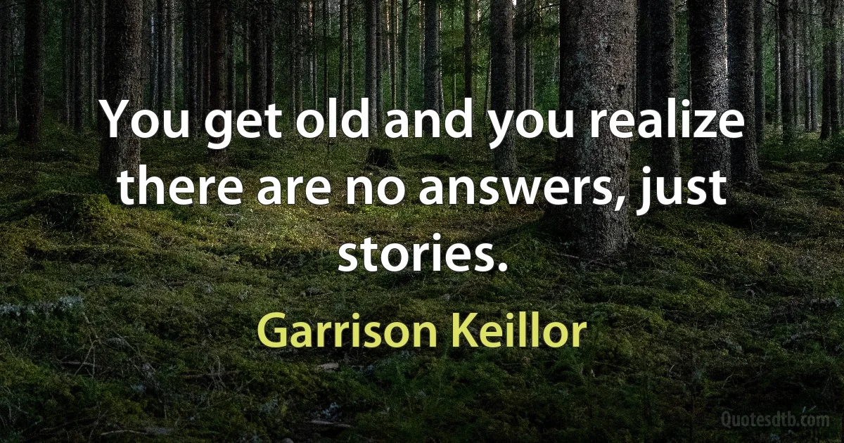 You get old and you realize there are no answers, just stories. (Garrison Keillor)