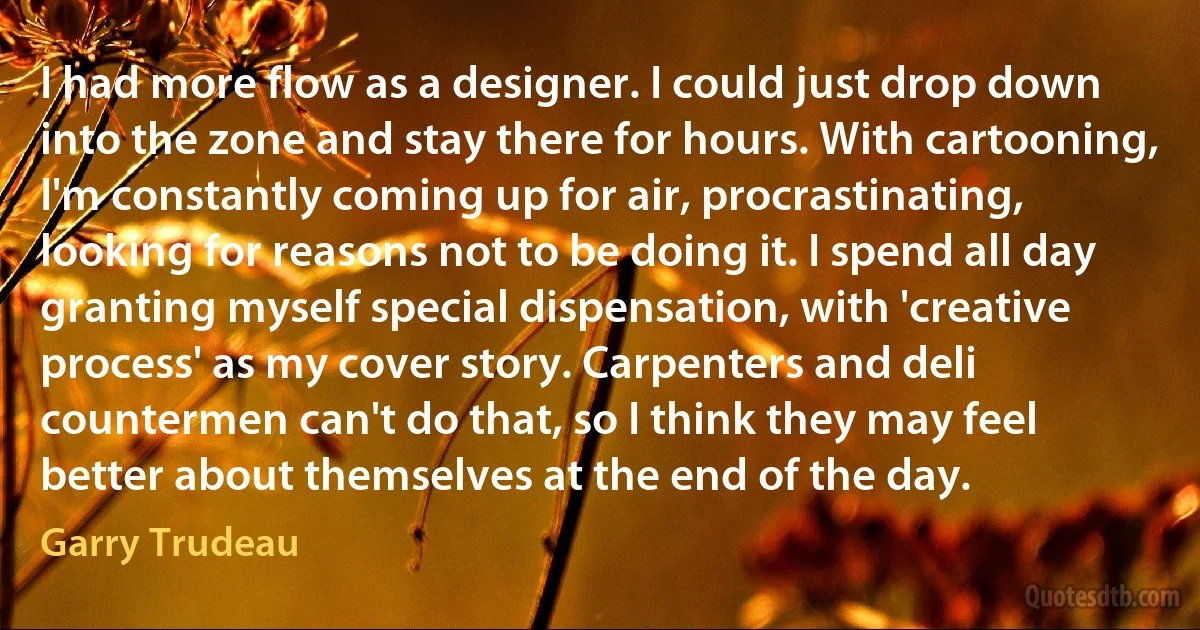 I had more flow as a designer. I could just drop down into the zone and stay there for hours. With cartooning, I'm constantly coming up for air, procrastinating, looking for reasons not to be doing it. I spend all day granting myself special dispensation, with 'creative process' as my cover story. Carpenters and deli countermen can't do that, so I think they may feel better about themselves at the end of the day. (Garry Trudeau)