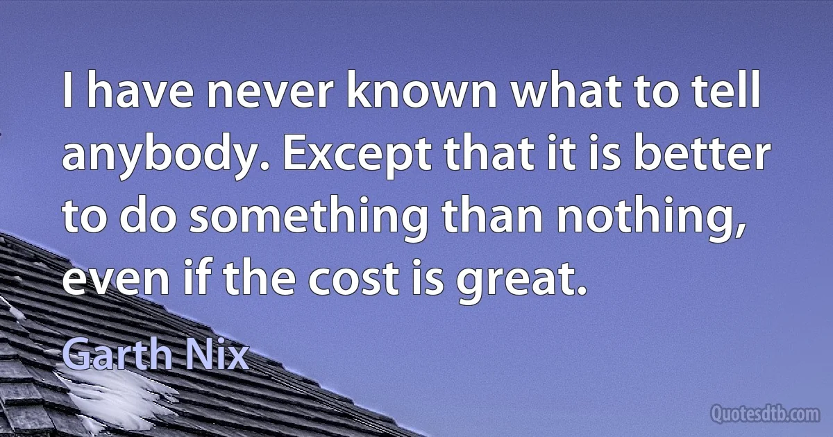 I have never known what to tell anybody. Except that it is better to do something than nothing, even if the cost is great. (Garth Nix)