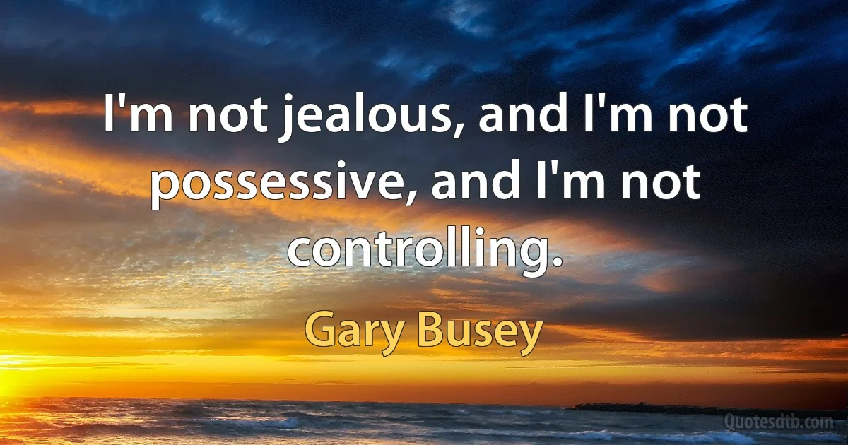 I'm not jealous, and I'm not possessive, and I'm not controlling. (Gary Busey)