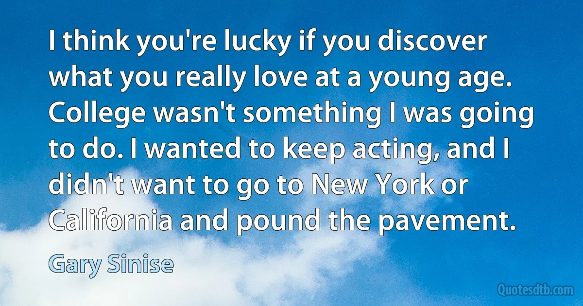 I think you're lucky if you discover what you really love at a young age. College wasn't something I was going to do. I wanted to keep acting, and I didn't want to go to New York or California and pound the pavement. (Gary Sinise)