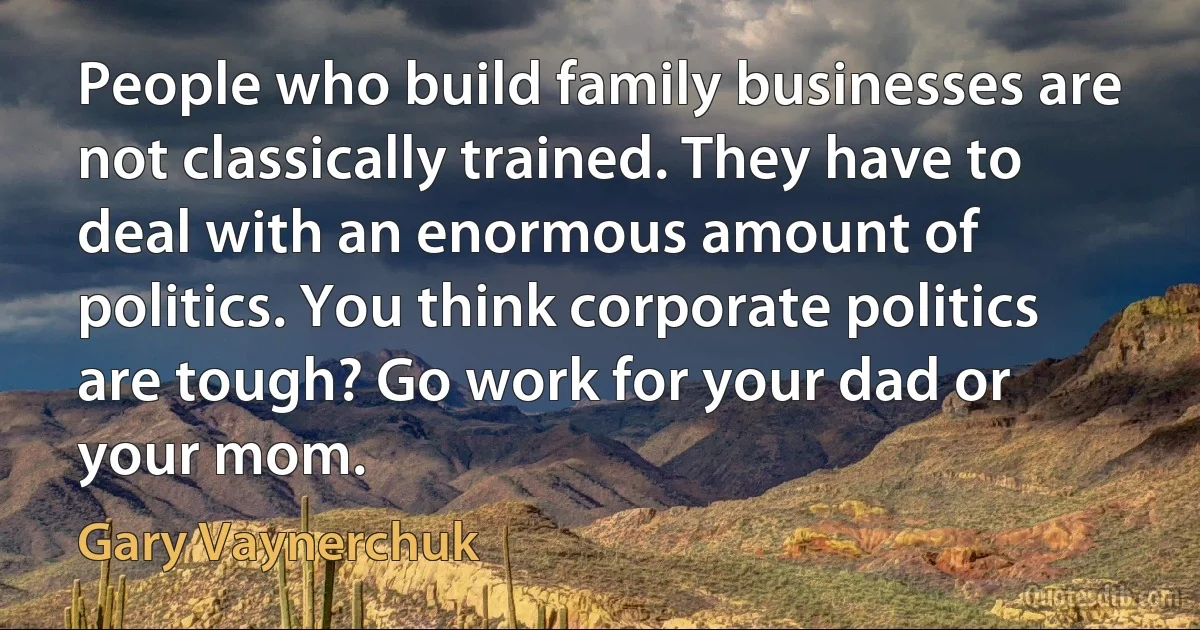 People who build family businesses are not classically trained. They have to deal with an enormous amount of politics. You think corporate politics are tough? Go work for your dad or your mom. (Gary Vaynerchuk)