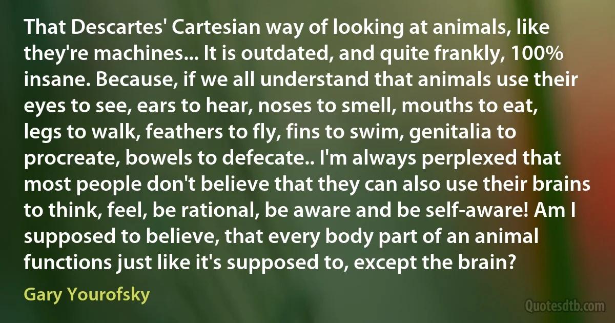 That Descartes' Cartesian way of looking at animals, like they're machines... It is outdated, and quite frankly, 100% insane. Because, if we all understand that animals use their eyes to see, ears to hear, noses to smell, mouths to eat, legs to walk, feathers to fly, fins to swim, genitalia to procreate, bowels to defecate.. I'm always perplexed that most people don't believe that they can also use their brains to think, feel, be rational, be aware and be self-aware! Am I supposed to believe, that every body part of an animal functions just like it's supposed to, except the brain? (Gary Yourofsky)