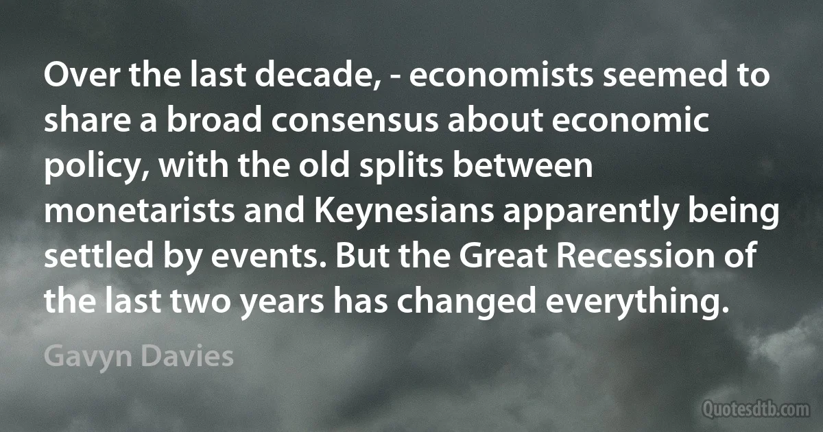 Over the last decade, - economists seemed to share a broad consensus about economic policy, with the old splits between monetarists and Keynesians apparently being settled by events. But the Great Recession of the last two years has changed everything. (Gavyn Davies)