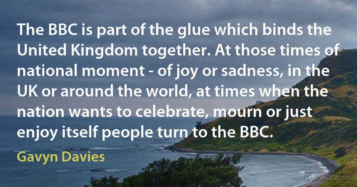 The BBC is part of the glue which binds the United Kingdom together. At those times of national moment - of joy or sadness, in the UK or around the world, at times when the nation wants to celebrate, mourn or just enjoy itself people turn to the BBC. (Gavyn Davies)