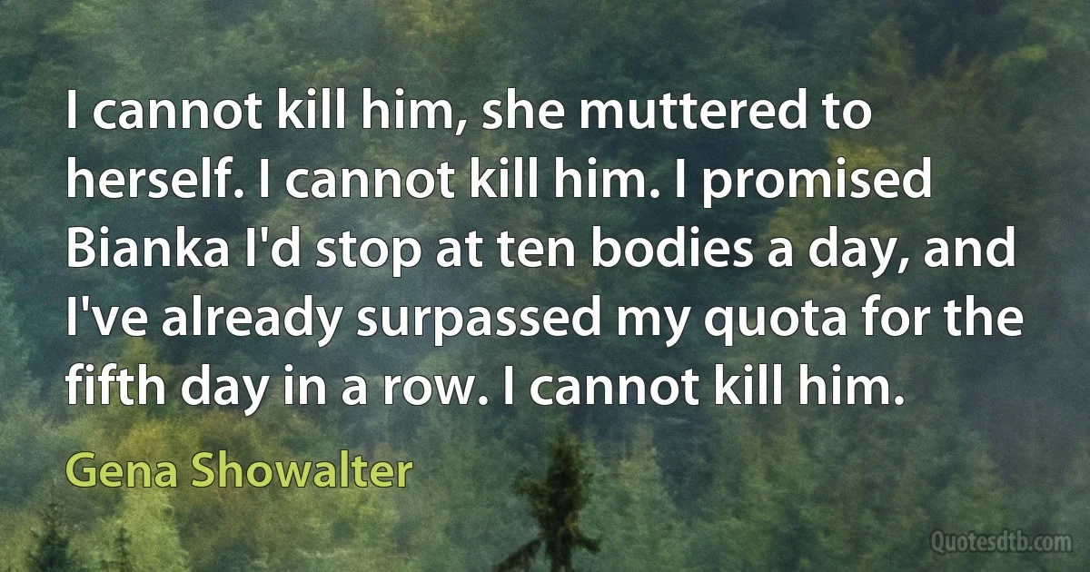 I cannot kill him, she muttered to herself. I cannot kill him. I promised Bianka I'd stop at ten bodies a day, and I've already surpassed my quota for the fifth day in a row. I cannot kill him. (Gena Showalter)