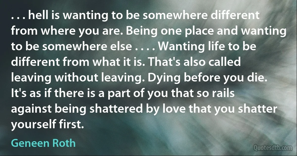 . . . hell is wanting to be somewhere different from where you are. Being one place and wanting to be somewhere else . . . . Wanting life to be different from what it is. That's also called leaving without leaving. Dying before you die. It's as if there is a part of you that so rails against being shattered by love that you shatter yourself first. (Geneen Roth)