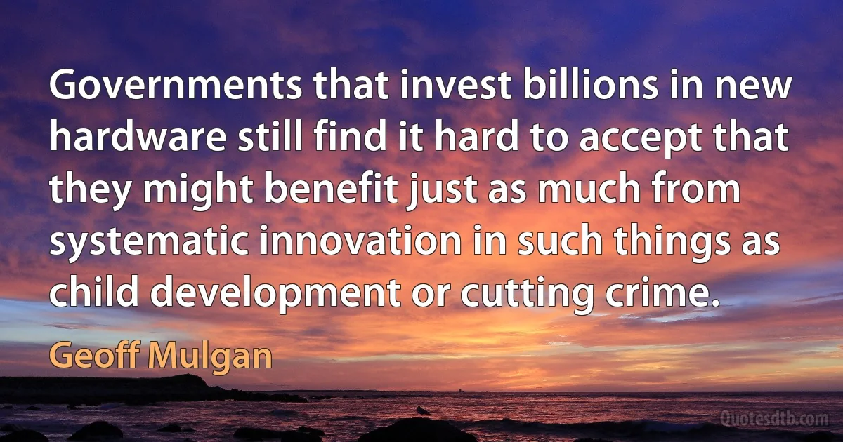 Governments that invest billions in new hardware still find it hard to accept that they might benefit just as much from systematic innovation in such things as child development or cutting crime. (Geoff Mulgan)