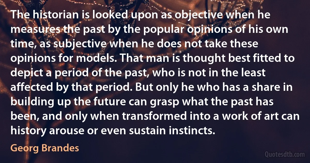 The historian is looked upon as objective when he measures the past by the popular opinions of his own time, as subjective when he does not take these opinions for models. That man is thought best fitted to depict a period of the past, who is not in the least affected by that period. But only he who has a share in building up the future can grasp what the past has been, and only when transformed into a work of art can history arouse or even sustain instincts. (Georg Brandes)