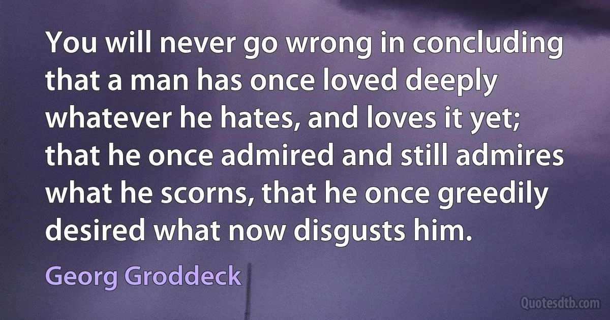 You will never go wrong in concluding that a man has once loved deeply whatever he hates, and loves it yet; that he once admired and still admires what he scorns, that he once greedily desired what now disgusts him. (Georg Groddeck)