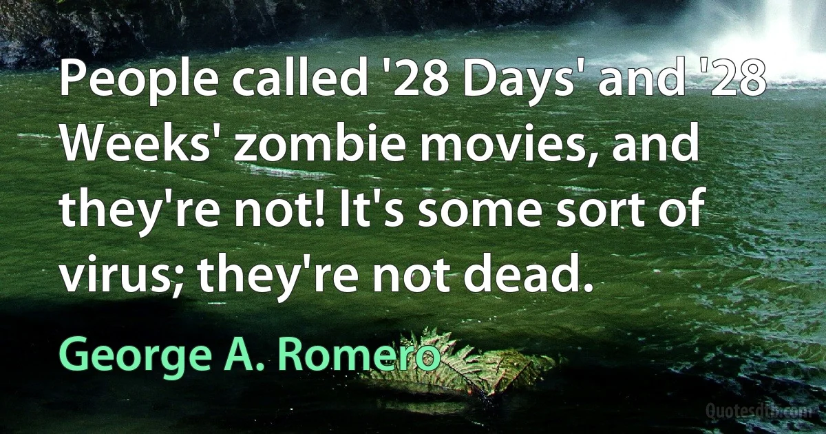 People called '28 Days' and '28 Weeks' zombie movies, and they're not! It's some sort of virus; they're not dead. (George A. Romero)