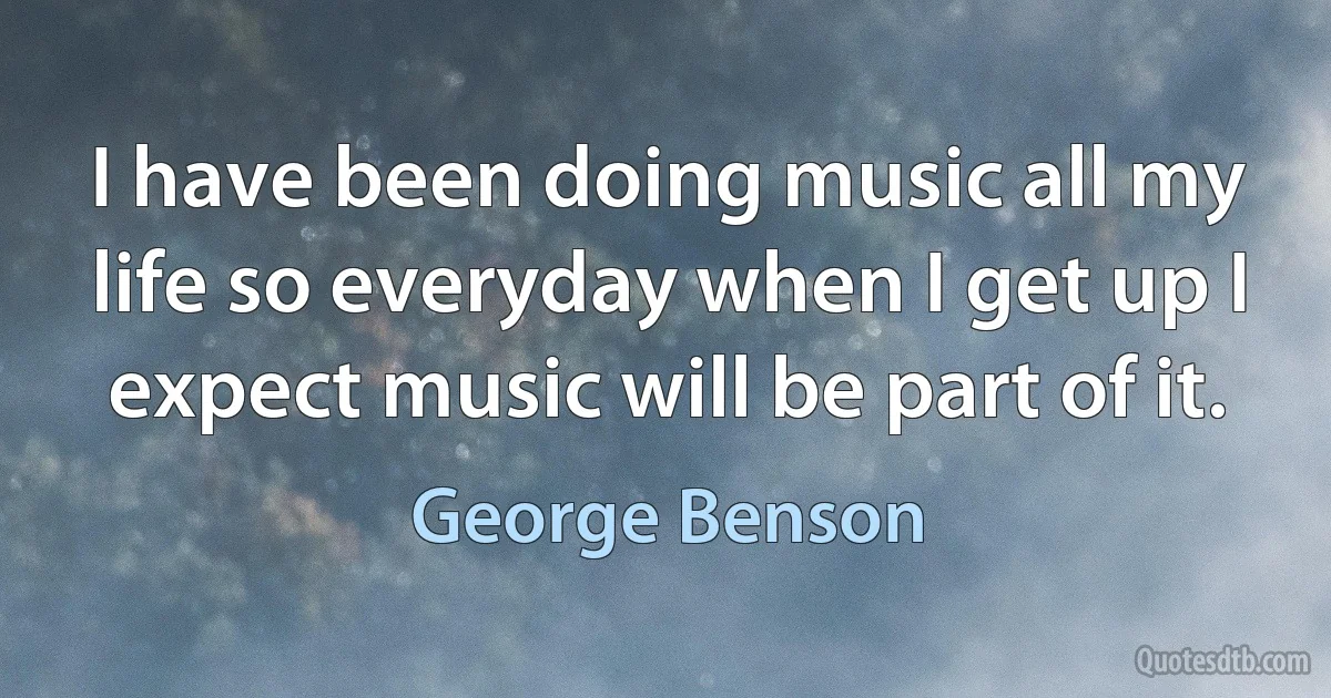 I have been doing music all my life so everyday when I get up I expect music will be part of it. (George Benson)