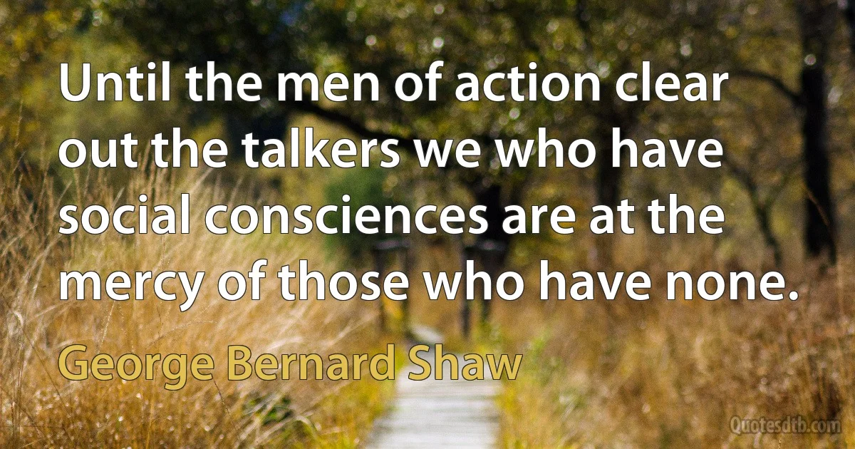 Until the men of action clear out the talkers we who have social consciences are at the mercy of those who have none. (George Bernard Shaw)