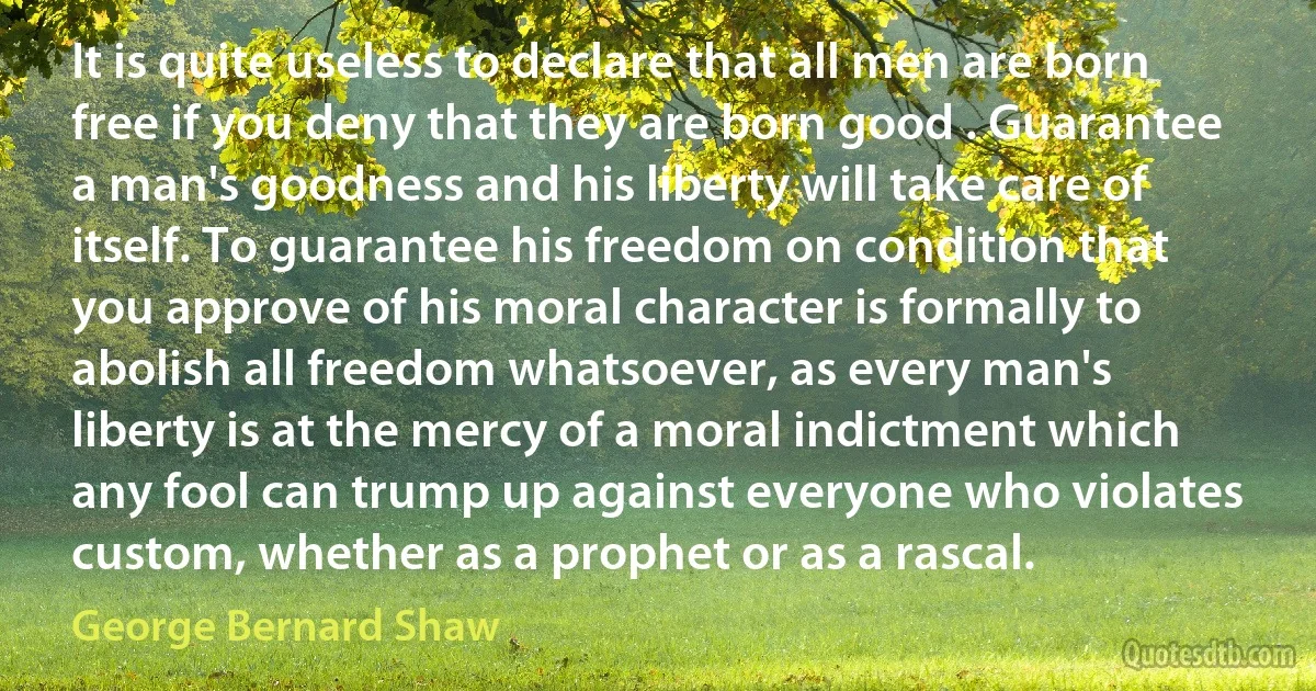 It is quite useless to declare that all men are born free if you deny that they are born good . Guarantee a man's goodness and his liberty will take care of itself. To guarantee his freedom on condition that you approve of his moral character is formally to abolish all freedom whatsoever, as every man's liberty is at the mercy of a moral indictment which any fool can trump up against everyone who violates custom, whether as a prophet or as a rascal. (George Bernard Shaw)