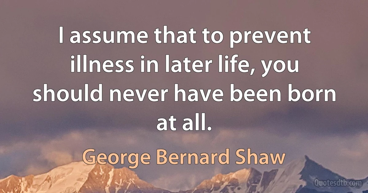 I assume that to prevent illness in later life, you should never have been born at all. (George Bernard Shaw)