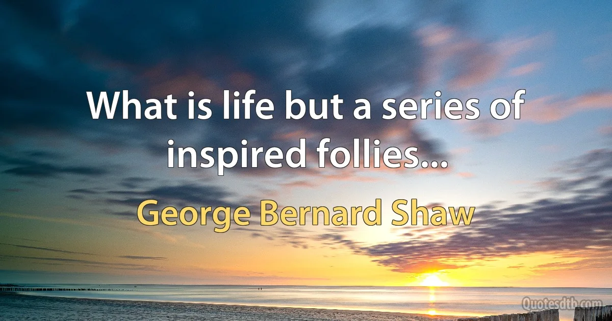 What is life but a series of inspired follies... (George Bernard Shaw)