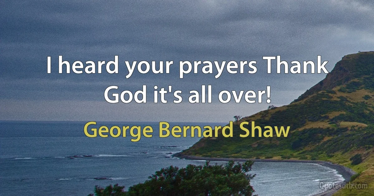 I heard your prayers Thank God it's all over! (George Bernard Shaw)