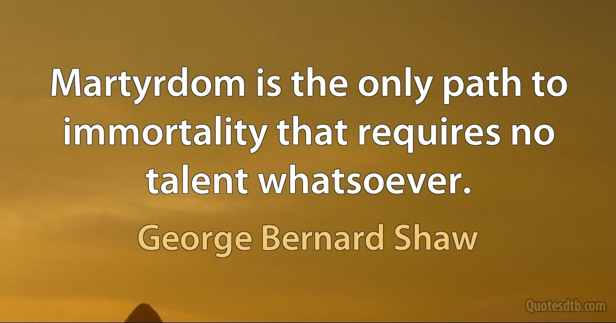 Martyrdom is the only path to immortality that requires no talent whatsoever. (George Bernard Shaw)