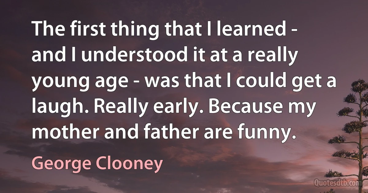 The first thing that I learned - and I understood it at a really young age - was that I could get a laugh. Really early. Because my mother and father are funny. (George Clooney)