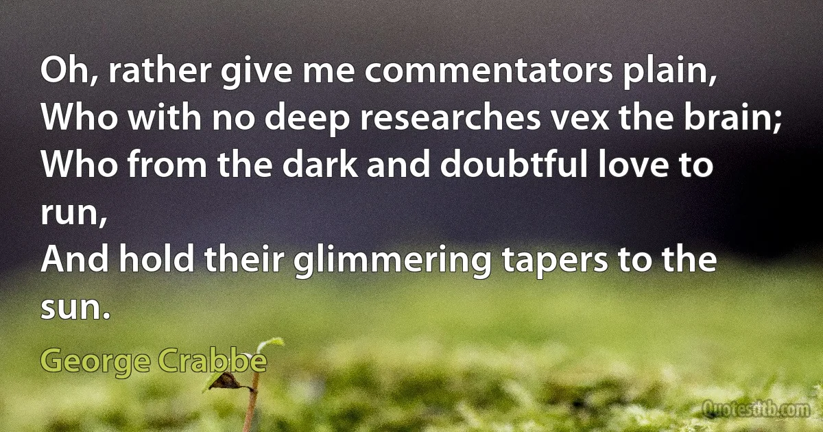 Oh, rather give me commentators plain,
Who with no deep researches vex the brain;
Who from the dark and doubtful love to run,
And hold their glimmering tapers to the sun. (George Crabbe)