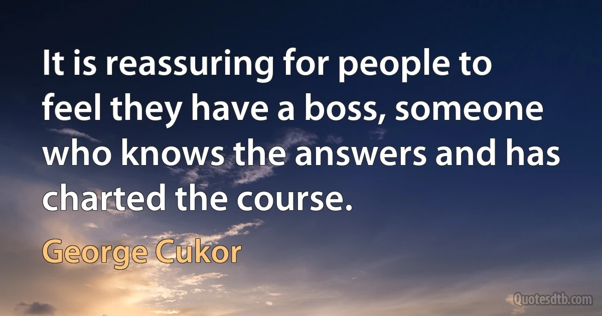 It is reassuring for people to feel they have a boss, someone who knows the answers and has charted the course. (George Cukor)