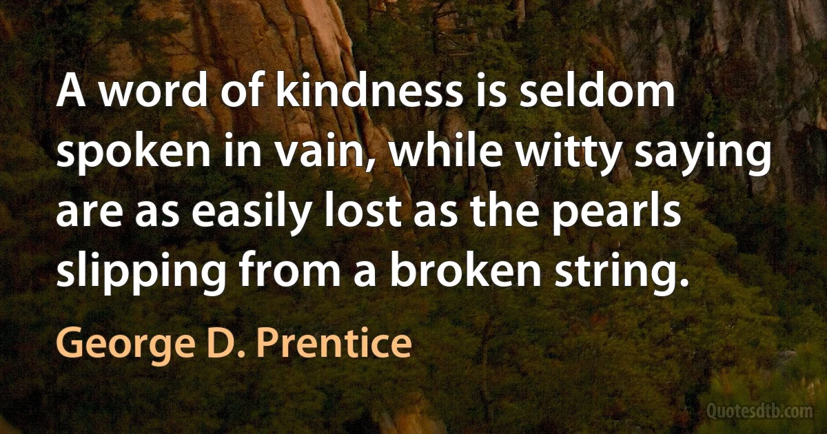 A word of kindness is seldom spoken in vain, while witty saying are as easily lost as the pearls slipping from a broken string. (George D. Prentice)