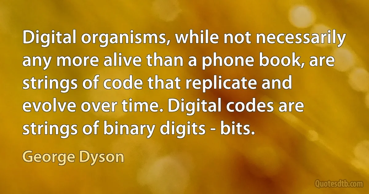 Digital organisms, while not necessarily any more alive than a phone book, are strings of code that replicate and evolve over time. Digital codes are strings of binary digits - bits. (George Dyson)