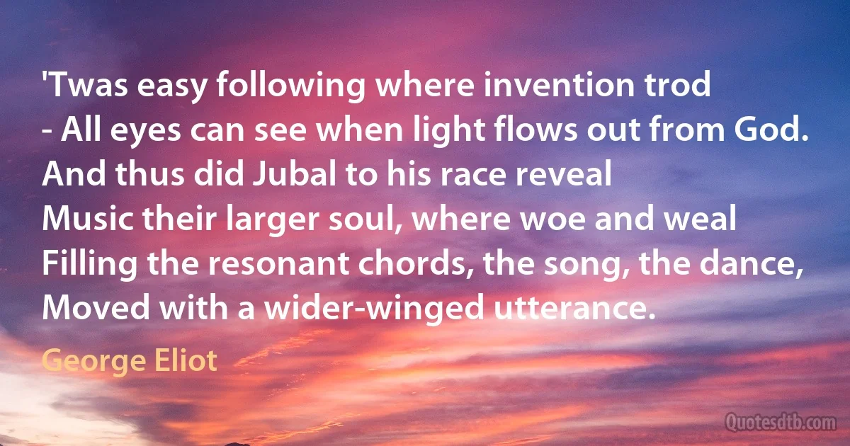 'Twas easy following where invention trod
- All eyes can see when light flows out from God.
And thus did Jubal to his race reveal
Music their larger soul, where woe and weal
Filling the resonant chords, the song, the dance,
Moved with a wider-winged utterance. (George Eliot)