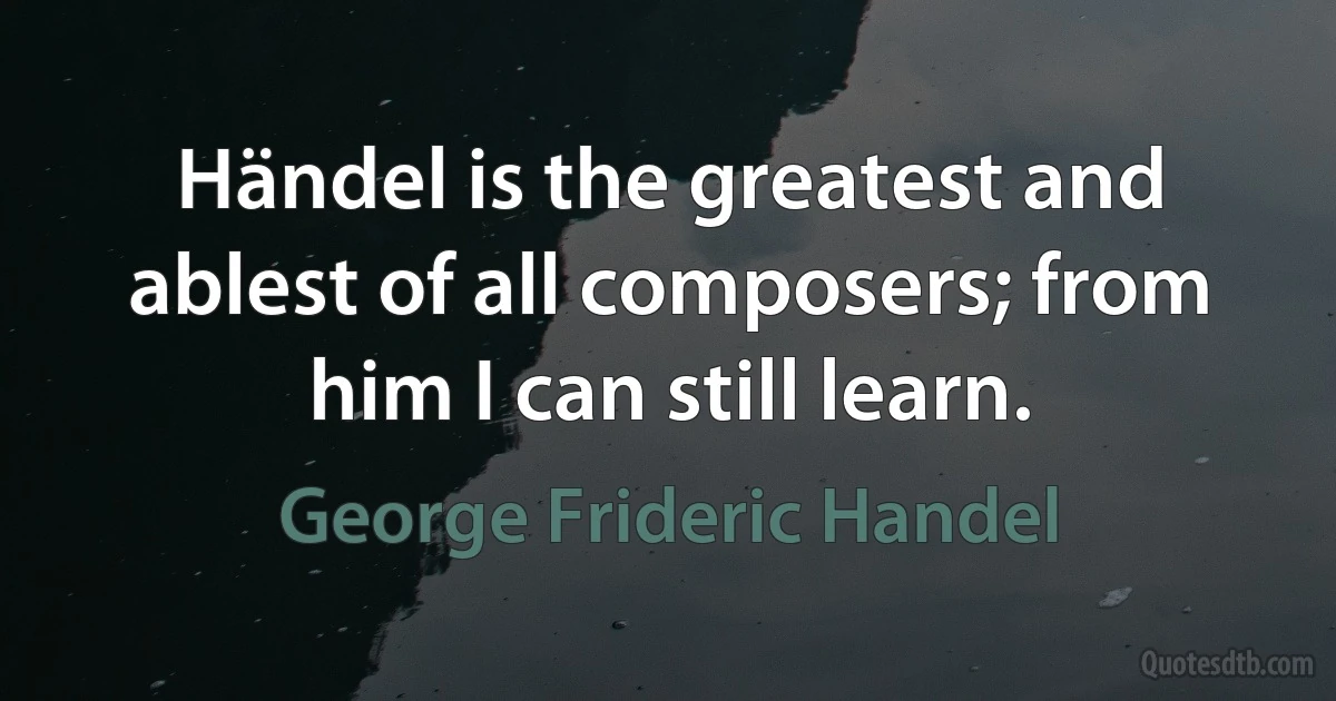 Händel is the greatest and ablest of all composers; from him I can still learn. (George Frideric Handel)