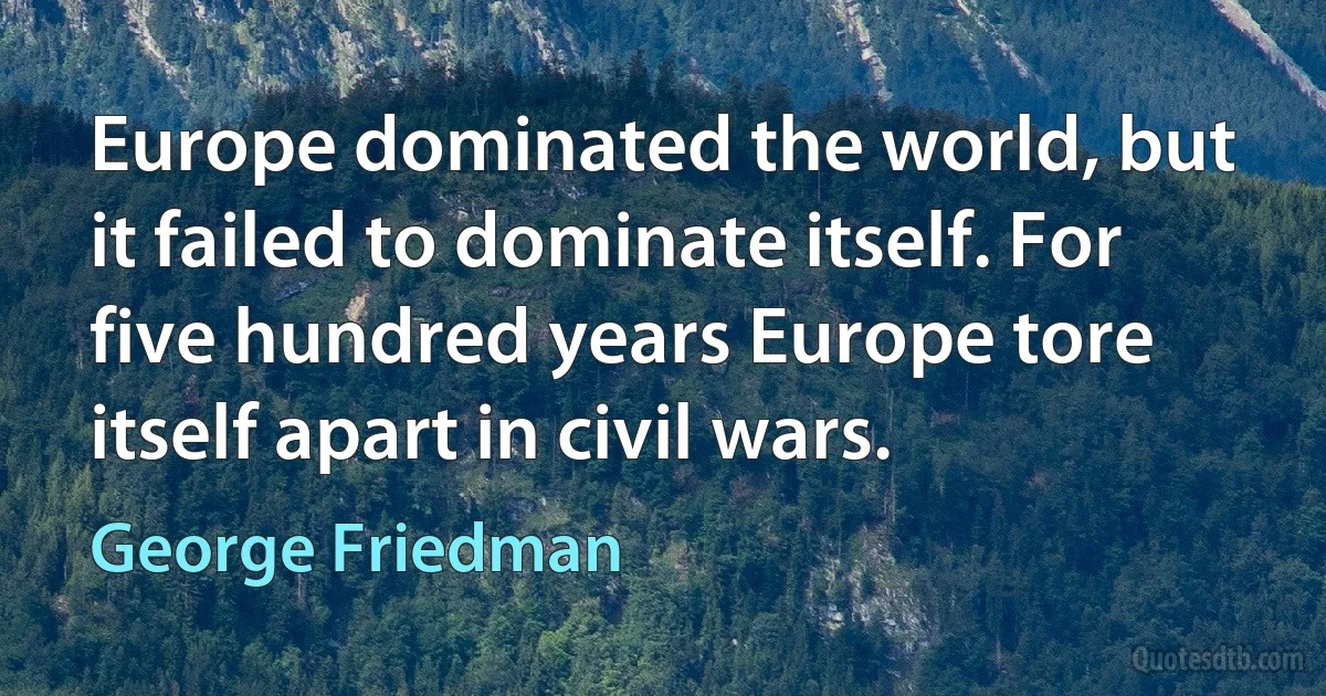 Europe dominated the world, but it failed to dominate itself. For five hundred years Europe tore itself apart in civil wars. (George Friedman)