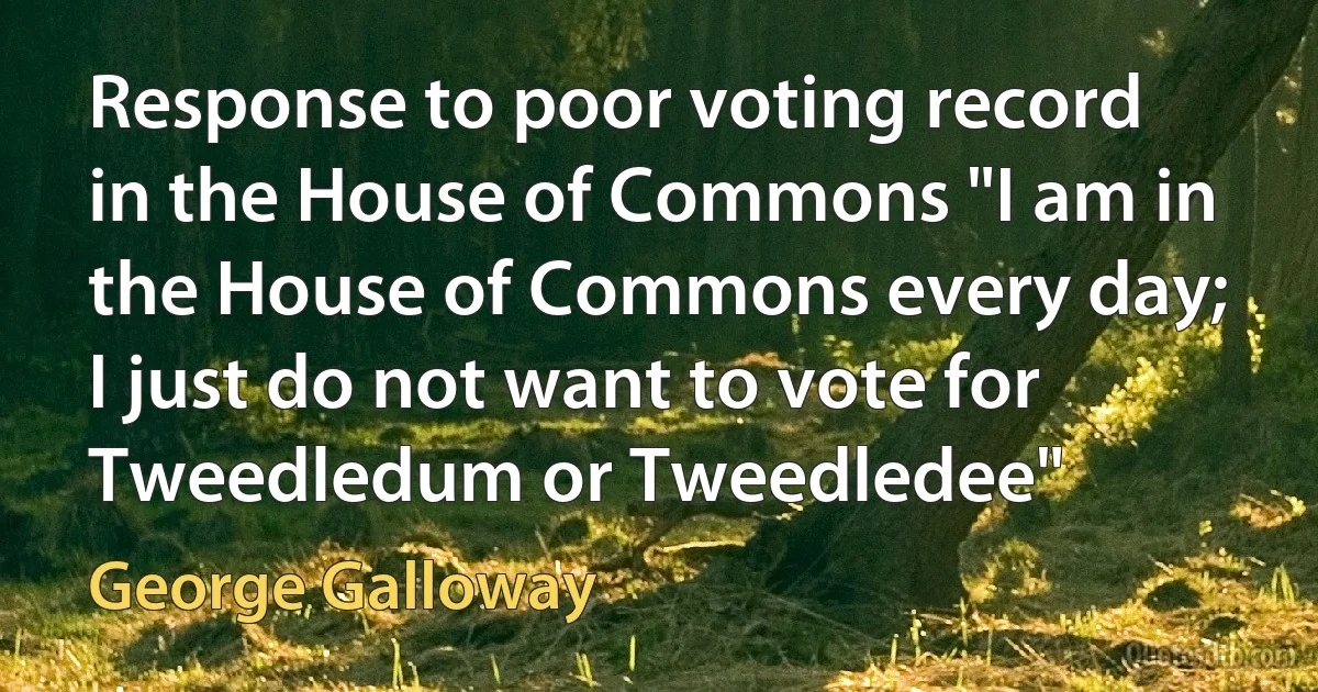 Response to poor voting record in the House of Commons "I am in the House of Commons every day; I just do not want to vote for Tweedledum or Tweedledee" (George Galloway)