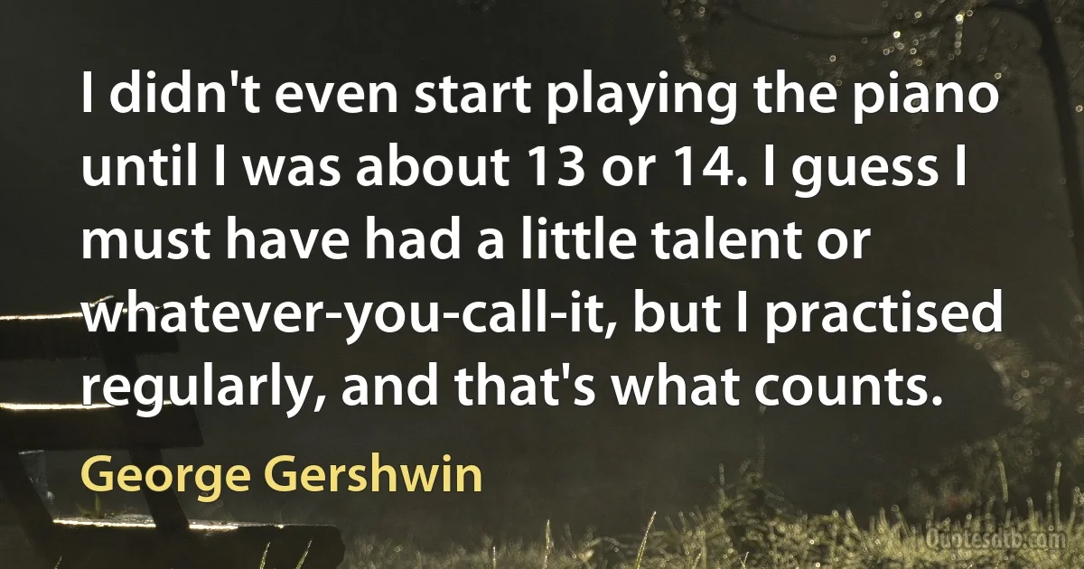 I didn't even start playing the piano until I was about 13 or 14. I guess I must have had a little talent or whatever-you-call-it, but I practised regularly, and that's what counts. (George Gershwin)