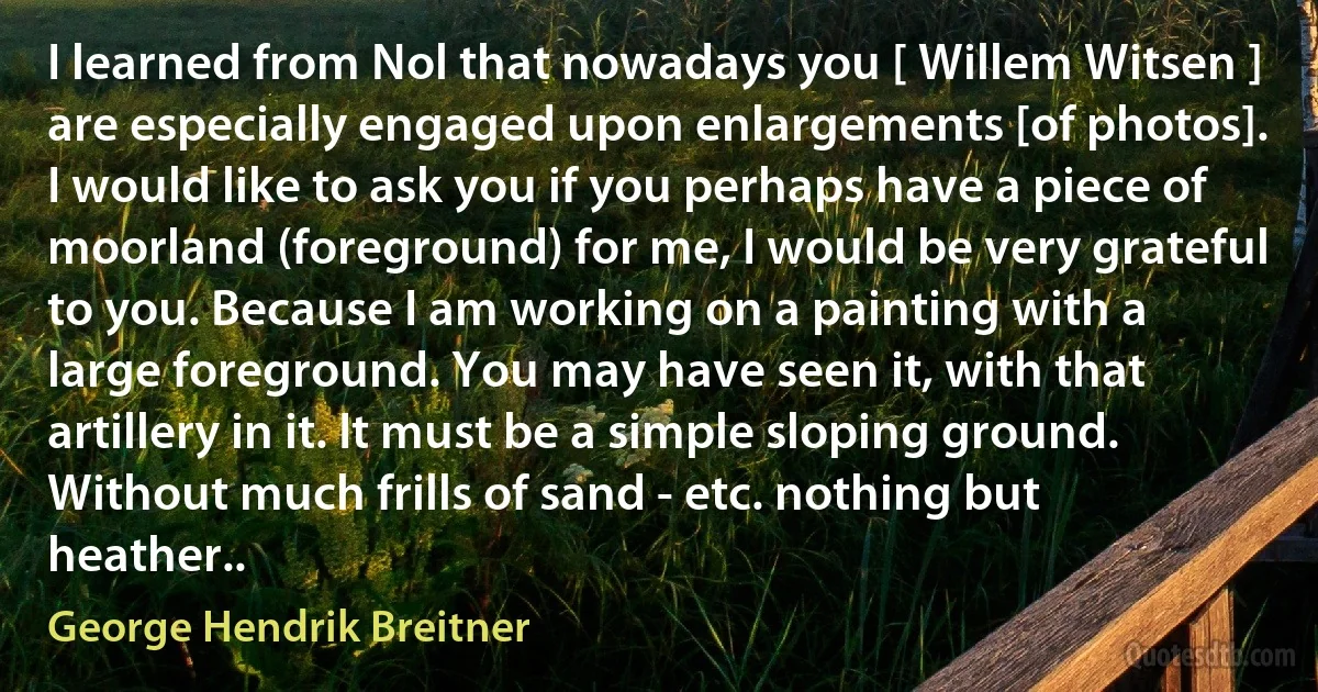 I learned from Nol that nowadays you [ Willem Witsen ] are especially engaged upon enlargements [of photos]. I would like to ask you if you perhaps have a piece of moorland (foreground) for me, I would be very grateful to you. Because I am working on a painting with a large foreground. You may have seen it, with that artillery in it. It must be a simple sloping ground. Without much frills of sand - etc. nothing but heather.. (George Hendrik Breitner)