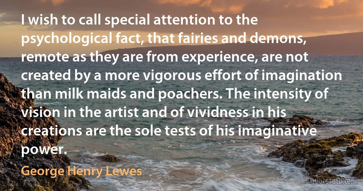 I wish to call special attention to the psychological fact, that fairies and demons, remote as they are from experience, are not created by a more vigorous effort of imagination than milk maids and poachers. The intensity of vision in the artist and of vividness in his creations are the sole tests of his imaginative power. (George Henry Lewes)