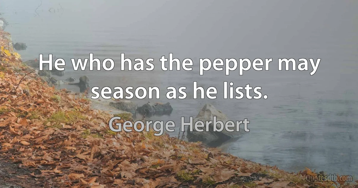 He who has the pepper may season as he lists. (George Herbert)