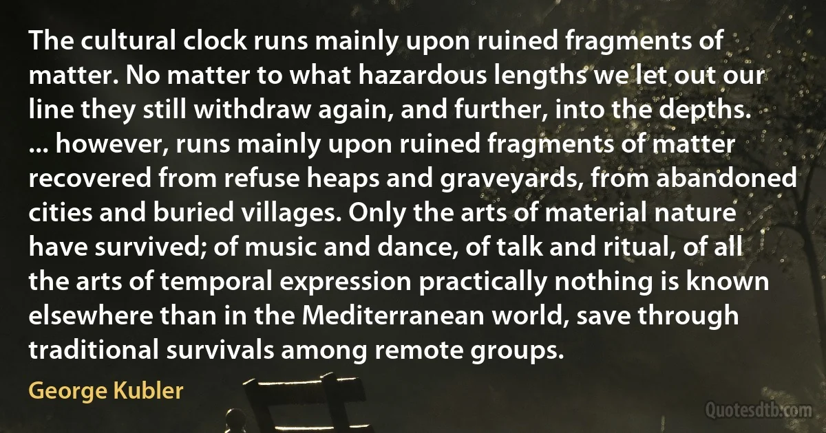 The cultural clock runs mainly upon ruined fragments of matter. No matter to what hazardous lengths we let out our line they still withdraw again, and further, into the depths. ... however, runs mainly upon ruined fragments of matter recovered from refuse heaps and graveyards, from abandoned cities and buried villages. Only the arts of material nature have survived; of music and dance, of talk and ritual, of all the arts of temporal expression practically nothing is known elsewhere than in the Mediterranean world, save through traditional survivals among remote groups. (George Kubler)