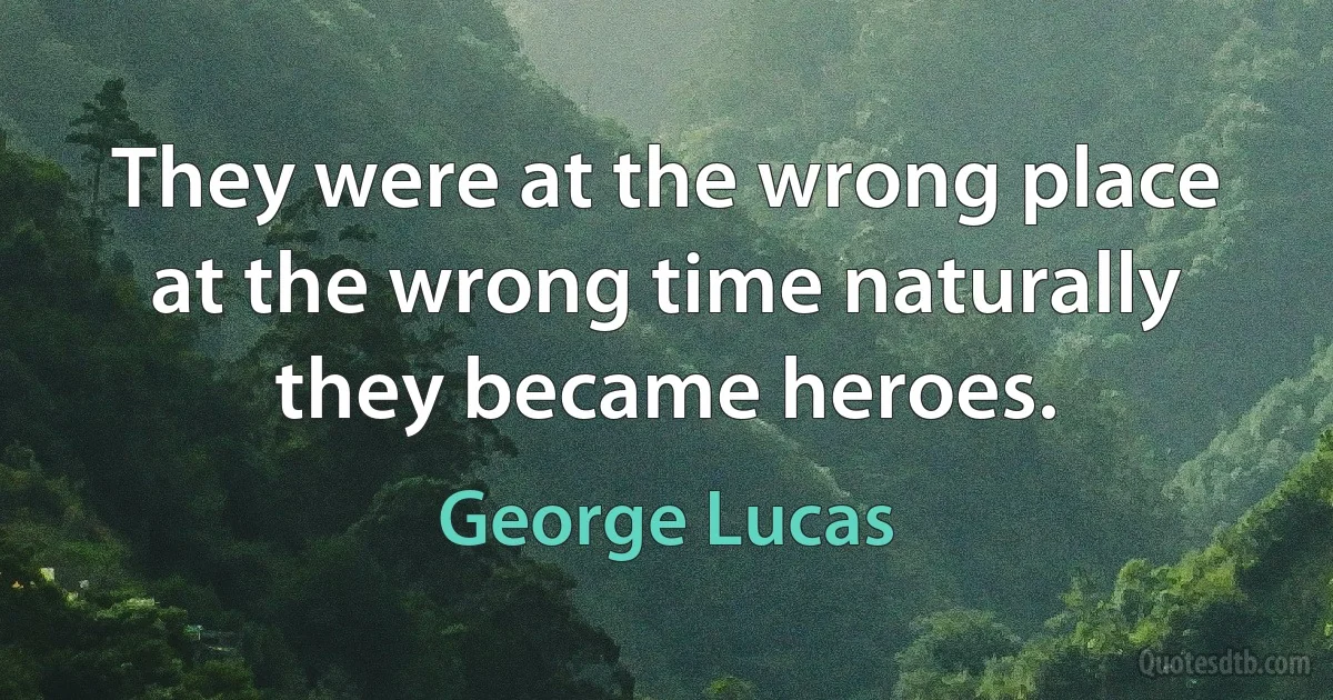 They were at the wrong place at the wrong time naturally they became heroes. (George Lucas)