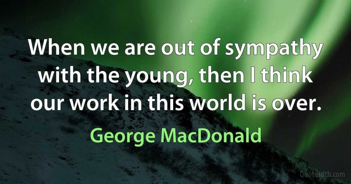 When we are out of sympathy with the young, then I think our work in this world is over. (George MacDonald)