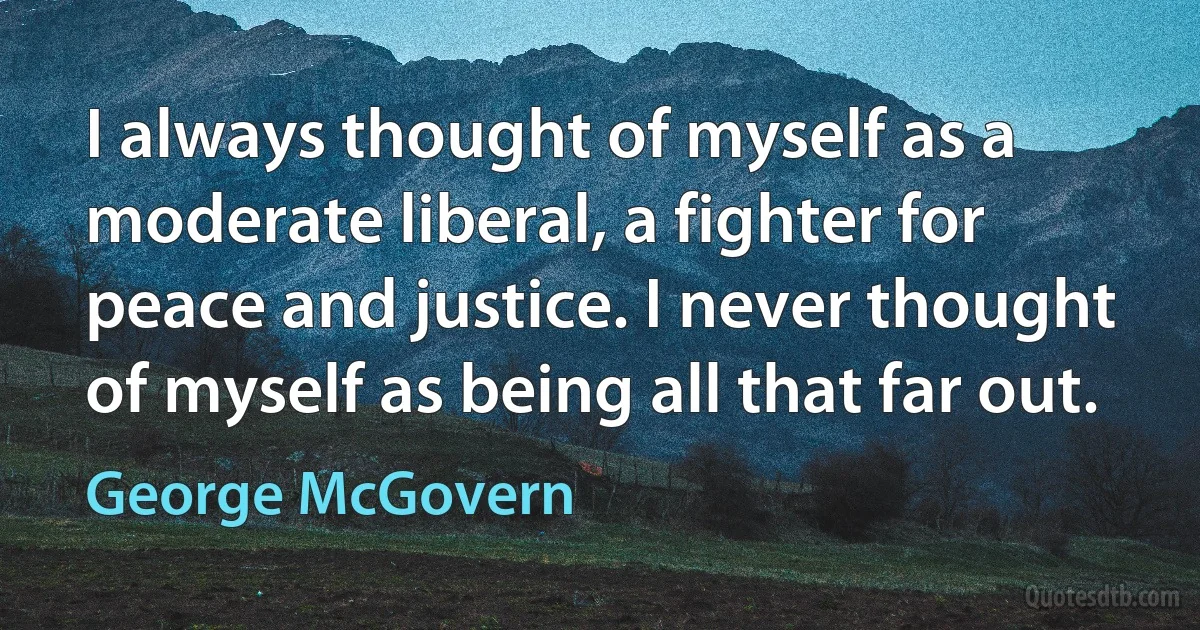 I always thought of myself as a moderate liberal, a fighter for peace and justice. I never thought of myself as being all that far out. (George McGovern)