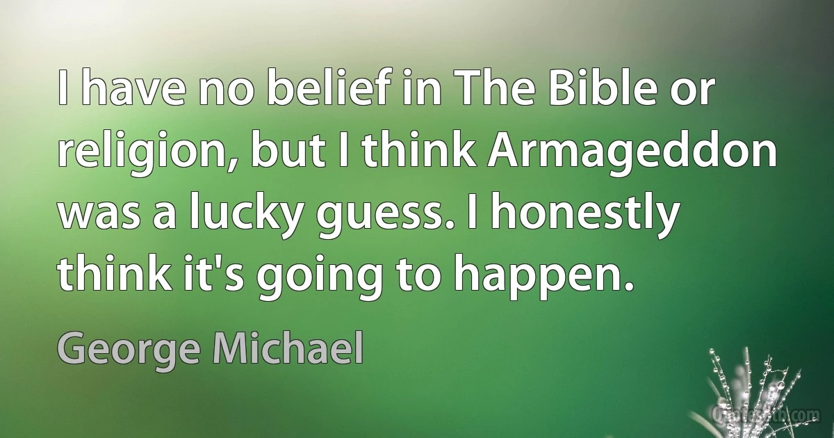 I have no belief in The Bible or religion, but I think Armageddon was a lucky guess. I honestly think it's going to happen. (George Michael)