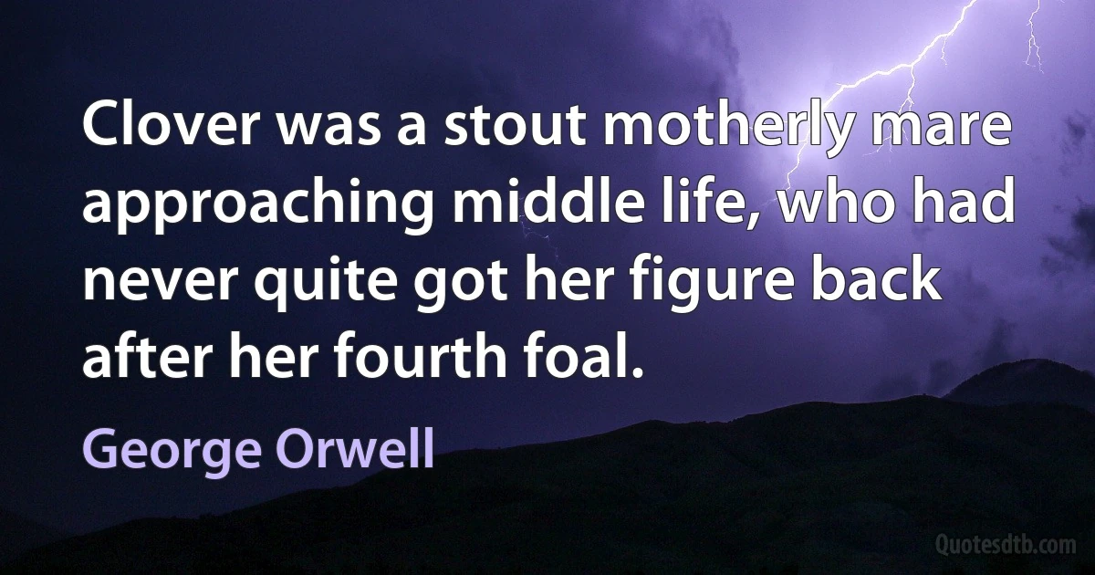 Clover was a stout motherly mare approaching middle life, who had never quite got her figure back after her fourth foal. (George Orwell)