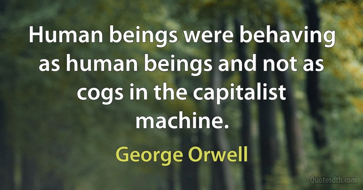 Human beings were behaving as human beings and not as cogs in the capitalist machine. (George Orwell)